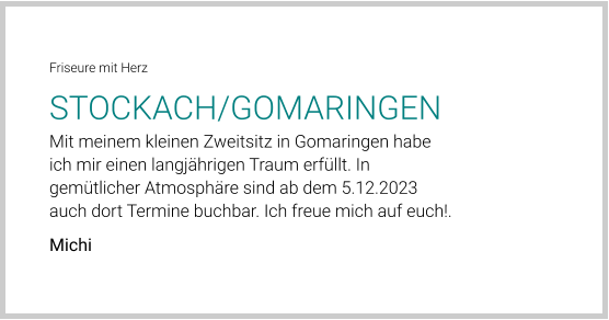 Friseure mit Herz STOCKACH/GOMARINGEN Mit meinem kleinen Zweitsitz in Gomaringen habe ich mir einen langjährigen Traum erfüllt. In gemütlicher Atmosphäre sind ab dem 5.12.2023 auch dort Termine buchbar. Ich freue mich auf euch!. Michi