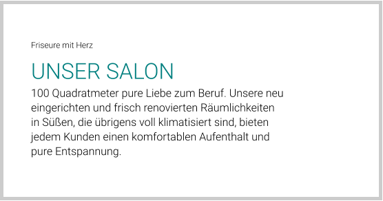 Friseure mit Herz UNSER SALON 100 Quadratmeter pure Liebe zum Beruf. Unsere neu eingerichten und frisch renovierten Räumlichkeiten in Süßen, die übrigens voll klimatisiert sind, bieten jedem Kunden einen komfortablen Aufenthalt und pure Entspannung.